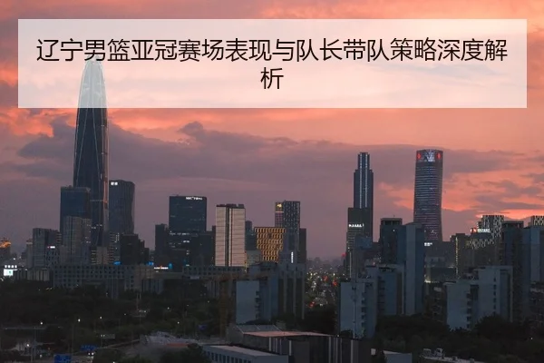 辽宁男篮亚冠赛场表现与队长带队策略深度解析